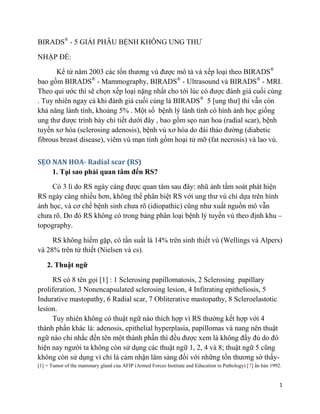 1
BIRADS®
- 5 GIẢI PHẪU BỆNH KHÔNG UNG THƯ
NHẬP ĐỀ:
Kể từ năm 2003 các tổn thương vú được mô tả và xếp loại theo BIRADS®
bao gồm BIRADS®
- Mammography, BIRADS®
- Ultrasound và BIRADS®
- MRI.
Theo qui ước thì sẽ chọn xếp loại nặng nhất cho tới lúc có được đánh giá cuối cùng
. Tuy nhiên ngay cả khi đánh giá cuối cùng là BIRADS®
5 [ung thư] thì vẫn còn
khả năng lành tính, khoảng 5% . Một số bệnh lý lành tính có hình ảnh học giống
ung thư được trình bày chi tiết dưới đây , bao gồm sẹo nan hoa (radial scar), bệnh
tuyến xơ hóa (sclerosing adenosis), bệnh vú xơ hóa do đái tháo đường (diabetic
fibrous breast disease), viêm vú mạn tính gồm hoại tử mỡ (fat necrosis) và lao vú.
SẸO NAN HOA- Radial scar (RS)
1. Tại sao phải quan tâm đến RS?
Có 3 lí do RS ngày càng được quan tâm sau đây: nhũ ảnh tầm soát phát hiện
RS ngày càng nhiều hơn, không thể phân biệt RS với ung thư vú chỉ dựa trên hình
ảnh học, và cơ chế bệnh sinh chưa rõ (idiopathic) cũng như xuất nguồn mô vẫn
chưa rõ. Do đó RS không có trong bảng phân loại bệnh lý tuyến vú theo định khu –
topography.
RS không hiếm gặp, có tần suất là 14% trên sinh thiết vú (Wellings và Alpers)
và 28% trên tử thiết (Nielsen và cs).
2. Thuật ngữ
RS có 8 tên gọi [1] : 1 Sclerosing papillomatosis, 2 Sclerosing papillary
proliferation, 3 Nonencapsulated sclerosing lesion, 4 Infitrating epitheliosis, 5
Indurative mastopathy, 6 Radial scar, 7 Obliterative mastopathy, 8 Scleroelastotic
lesion.
Tuy nhiên không có thuật ngữ nào thích hợp vì RS thường kết hợp với 4
thành phần khác là: adenosis, epithelial hyperplasia, papillomas và nang nên thuật
ngữ nào chỉ nhắc đến tên một thành phần thì đều được xem là không đầy đủ do đó
hiện nay người ta không còn sử dụng các thuật ngữ 1, 2, 4 và 8; thuật ngữ 5 cũng
không còn sử dụng vì chỉ là cảm nhận lâm sàng đối với những tổn thương sờ thấy-
[1] = Tumor of the mammary gland của AFIP (Armed Forces Institute and Education in Pathology) [7] ấn bản 1992.
 