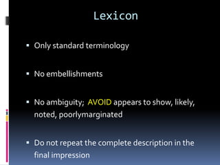 Lexicon
 Only standard terminology
 No embellishments
 No ambiguity; AVOID appears to show, likely,
noted, poorlymarginated
 Do not repeat the complete description in the
final impression
 