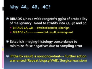 Why 4A, 4B, 4C?
 BIRADS 4 has a wide range(2%-95%) of probability
of malignancy. Good to stratify into 4a, 4b and 4c
 BIRADS 4A, 4B----awaited results is benign
 BIRADS 4C--------- awaited result is malignant
 Establish Imaging-histology concordance to
minimize false negatives due to sampling error
 If the Bx result is nonconcordant--- Further action
warranted (Repeat biopsy(VAB)/ Surgical excision)
 