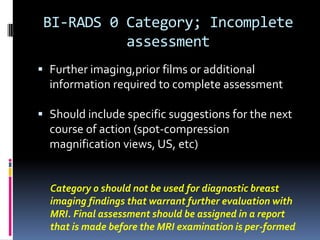 BI-RADS 0 Category; Incomplete
assessment
 Further imaging,prior films or additional
information required to complete assessment
 Should include specific suggestions for the next
course of action (spot-compression
magnification views, US, etc)
Category 0 should not be used for diagnostic breast
imaging findings that warrant further evaluation with
MRI. Final assessment should be assigned in a report
that is made before the MRI examination is per-formed
 