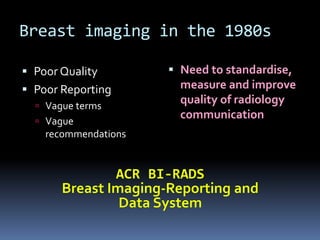 Breast imaging in the 1980s
 Poor Quality
 Poor Reporting
 Vague terms
 Vague
recommendations
 Need to standardise,
measure and improve
quality of radiology
communication
 
