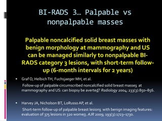 BI-RADS 3… Palpable vs
nonpalpable masses
 Graf O, HelbichTH, Fuchsjaeger MH, et al.
Follow-up of palpable circumscribed noncalcified solid breast masses at
mammography and US: can biopsy be averted? Radiology 2004; 233(3):850–856.
 Harvey JA, Nicholson BT, LoRusso AP, et al.
Short-term follow-up of palpable breast lesions with benign imaging features:
evaluation of 375 lesions in 320 women. AJR 2009; 193(3):1723–1730.
Palpable noncalcified solid breast masses with
benign morphology at mammography and US
can be managed similarly to nonpalpable BI-
RADS category 3 lesions, with short-term follow-
up (6-month intervals for 2 years)
 