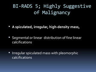  A spiculated, irregular, high-density mass,
 Segmental or linear distribution of fine linear
calcifications
 Irregular spiculated mass with pleomorphic
calcifications
BI-RADS 5; Highly Suggestive
of Malignancy
 