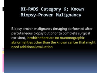 BI-RADS Category 6; Known
Biopsy-Proven Malignancy
Biopsy proven malignancy (imaging performed after
percutaneous biopsy but prior to complete surgical
excision), in which there are no mammographic
abnormalities other than the known cancer that might
need additional evaluation.
 