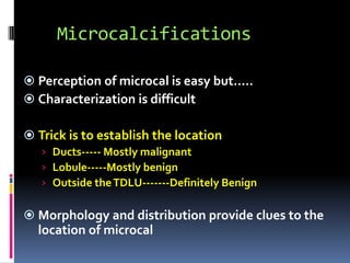 Microcalcifications
 Perception of microcal is easy but…..
 Characterization is difficult
 Trick is to establish the location
› Ducts----- Mostly malignant
› Lobule-----Mostly benign
› Outside theTDLU-------Definitely Benign
 Morphology and distribution provide clues to the
location of microcal
 