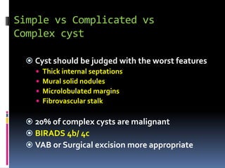 Simple vs Complicated vs
Complex cyst
 Cyst should be judged with the worst features
 Thick internal septations
 Mural solid nodules
 Microlobulated margins
 Fibrovascular stalk
 20% of complex cysts are malignant
 BIRADS 4b/ 4c
 VAB or Surgical excision more appropriate
 