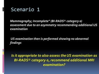 Scenario 1
Mammography; Incomplete” (BI-RADS® category 0)
assessment due to an asymmetry recommending additional US
examination
US examination then is performed showing no abnormal
findings
Is it appropriate to also assess the US examination as
BI-RADS® category 0, recommend additional MRI
examination?
 
