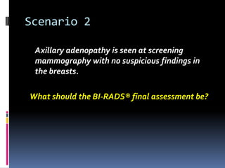 Scenario 2
Axillary adenopathy is seen at screening
mammography with no suspicious findings in
the breasts.
What should the BI-RADS® final assessment be?
 