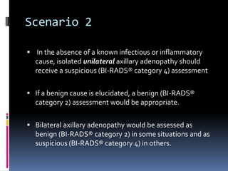 Scenario 2
 In the absence of a known infectious or inflammatory
cause, isolated unilateral axillary adenopathy should
receive a suspicious (BI-RADS® category 4) assessment
 If a benign cause is elucidated, a benign (BI-RADS®
category 2) assessment would be appropriate.
 Bilateral axillary adenopathy would be assessed as
benign (BI-RADS® category 2) in some situations and as
suspicious (BI-RADS® category 4) in others.
 