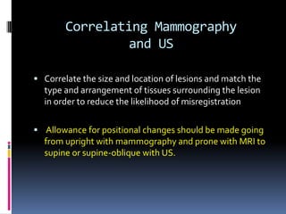 Correlating Mammography
and US
 Correlate the size and location of lesions and match the
type and arrangement of tissues surrounding the lesion
in order to reduce the likelihood of misregistration
 Allowance for positional changes should be made going
from upright with mammography and prone with MRI to
supine or supine-oblique with US.
 