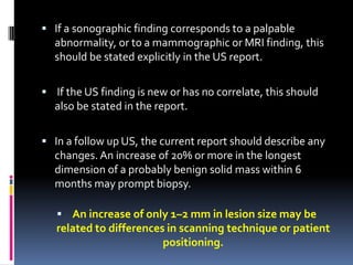  If a sonographic finding corresponds to a palpable
abnormality, or to a mammographic or MRI finding, this
should be stated explicitly in the US report.
 If the US finding is new or has no correlate, this should
also be stated in the report.
 In a follow up US, the current report should describe any
changes. An increase of 20% or more in the longest
dimension of a probably benign solid mass within 6
months may prompt biopsy.
 An increase of only 1–2 mm in lesion size may be
related to differences in scanning technique or patient
positioning.
 