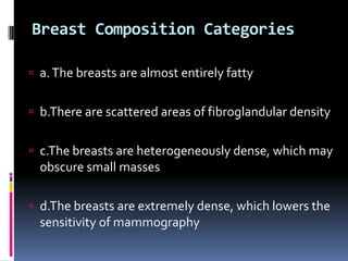 Breast Composition Categories
 a.The breasts are almost entirely fatty
 b.There are scattered areas of fibroglandular density
 c.The breasts are heterogeneously dense, which may
obscure small masses
 d.The breasts are extremely dense, which lowers the
sensitivity of mammography
 