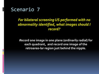 Scenario 7
For bilateral screening US performed with no
abnormality identified, what images should I
record?
Record one image in one plane (ordinarily radial) for
each quadrant, and record one image of the
retroareo-lar region just behind the nipple.
 