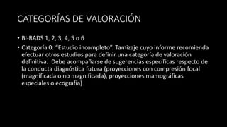 CATEGORÍAS DE VALORACIÓN
• BI-RADS 1, 2, 3, 4, 5 o 6
• Categoría 0: “Estudio incompleto”. Tamizaje cuyo informe recomienda
efectuar otros estudios para definir una categoría de valoración
definitiva. Debe acompañarse de sugerencias específicas respecto de
la conducta diagnóstica futura (proyecciones con compresión focal
(magnificada o no magnificada), proyecciones mamográficas
especiales o ecografía)
 