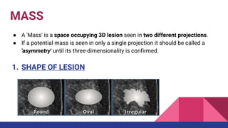 MASS
● A 'Mass' is a space occupying 3D lesion seen in two different projections.
● If a potential mass is seen in only a single projection it should be called a
'asymmetry' until its three-dimensionality is confirmed.
1. SHAPE OF LESION
 