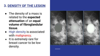 3. DENSITY OF THE LESION
● The density of a mass is
related to the expected
attenuation of an equal
volume of fibroglandular
tissue.
● High density is associated
with malignancy.
● It is extremely rare for
breast cancer to be low
density.
 