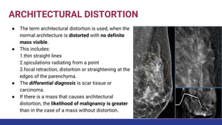 ARCHITECTURAL DISTORTION
● The term architectural distortion is used, when the
normal architecture is distorted with no definite
mass visible.
● This includes:
1.thin straight lines
2.spiculations radiating from a point
3.focal retraction, distortion or straightening at the
edges of the parenchyma.
● The differential diagnosis is scar tissue or
carcinoma.
● If there is a mass that causes architectural
distortion, the likelihood of malignancy is greater
than in the case of a mass without distortion.
 