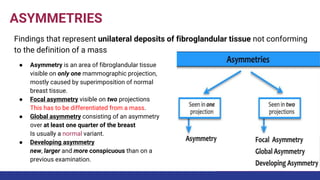 ASYMMETRIES
Findings that represent unilateral deposits of fibroglandular tissue not conforming
to the definition of a mass
● Asymmetry is an area of fibroglandular tissue
visible on only one mammographic projection,
mostly caused by superimposition of normal
breast tissue.
● Focal asymmetry visible on two projections
This has to be differentiated from a mass.
● Global asymmetry consisting of an asymmetry
over at least one quarter of the breast
Is usually a normal variant.
● Developing asymmetry
new, larger and more conspicuous than on a
previous examination.
 