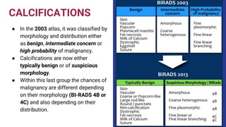 CALCIFICATIONS
● In the 2003 atlas, it was classified by
morphology and distribution either
as benign, intermediate concern or
high probability of malignancy.
● Calcifications are now either
typically benign or of suspicious
morphology.
● Within this last group the chances of
malignancy are different depending
on their morphology (BI-RADS 4B or
4C) and also depending on their
distribution.
 