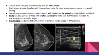 ● Always make sure, that you are dealing with the same lesion.
For instance a lesion found with US does not have to be the same as the mammographic or physical
finding.
● Sometimes repeated mammographic imaging with markers on the lesion found with US can be helpful.
● Cysts can be aspirated or filled with air after aspiration to make sure that the lesion found on the
mammogram is caused by a cyst.
● Solid lesions can be injected with contrast or a marker can be placed in difficult cases.
 