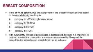 BREAST COMPOSITION
● In the BI-RADS edition 2003 the assignment of the breast composition was based
on the overall density resulting in
❖ category 1 ( <25% fibroglandular tissue)
❖ category 2 ( 25-50%)
❖ category 3 (50-75%)
❖ category 4 (>75%).
● In BI-RADS 2013 the use of percentages is discouraged, because it is important to
take into account the chance that a mass can be obscured by fibroglandular
tissue than the percentage of breast density as an indicator.
 