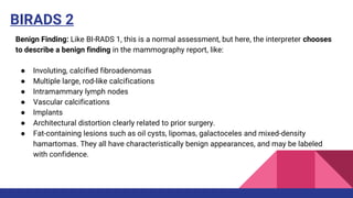 BIRADS 2
Benign Finding: Like BI-RADS 1, this is a normal assessment, but here, the interpreter chooses
to describe a benign finding in the mammography report, like:
● Involuting, calcified fibroadenomas
● Multiple large, rod-like calcifications
● Intramammary lymph nodes
● Vascular calcifications
● Implants
● Architectural distortion clearly related to prior surgery.
● Fat-containing lesions such as oil cysts, lipomas, galactoceles and mixed-density
hamartomas. They all have characteristically benign appearances, and may be labeled
with confidence.
 