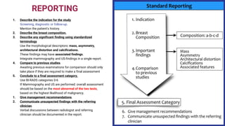 REPORTING
1. Describe the indication for the study.
Screening, diagnostic or follow-up.
Mention the patient's history.
2. Describe the breast composition.
3. Describe any significant finding using standardized
terminology.
Use the morphological descriptors: mass, asymmetry,
architectural distortion and calcifications.
These findings may have associated findings.
Integrate mammography and US-findings in a single report.
4. Compare to previous studies.
Awaiting previous examinations for comparison should only
take place if they are required to make a final assessment
5. Conclude to a final assessment category.
Use BI-RADS categories 0-6
If Mammography and US are performed: overall assessment
should be based on the most abnormal of the two tests,
based on the highest likelihood of malignancy.
1. Give management recommendations.
2. Communicate unsuspected findings with the referring
clinician.
Verbal discussions between radiologist and referring
clinician should be documented in the report.
 