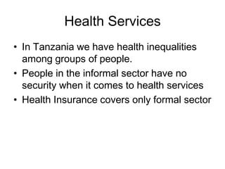 Health Services
• In Tanzania we have health inequalities
  among groups of people.
• People in the informal sector have no
  security when it comes to health services
• Health Insurance covers only formal sector
 
