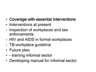 • Coverage with essential interventions
• Interventions at present
- Inspection of workplaces and law
  enforcements
- HIV and AIDS in formal workplaces
- TB-workplace guideline
• Future plan
• - training informal sector
• Developing manual for informal sector
 