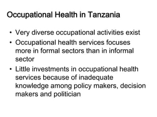 Occupational Health in Tanzania

• Very diverse occupational activities exist
• Occupational health services focuses
  more in formal sectors than in informal
  sector
• Little investments in occupational health
  services because of inadequate
  knowledge among policy makers, decision
  makers and politician
 
