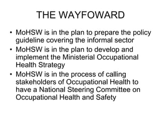 THE WAYFOWARD
• MoHSW is in the plan to prepare the policy
  guideline covering the informal sector
• MoHSW is in the plan to develop and
  implement the Ministerial Occupational
  Health Strategy
• MoHSW is in the process of calling
  stakeholders of Occupational Health to
  have a National Steering Committee on
  Occupational Health and Safety
 