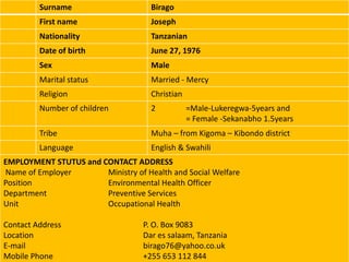 Surname                     Birago
         First name                  Joseph
         Nationality                 Tanzanian
         Date of birth               June 27, 1976
         Sex                         Male
         Marital status              Married - Mercy
         Religion                    Christian
         Number of children          2           =Male-Lukeregwa-5years and
                                                 = Female -Sekanabho 1.5years
         Tribe                       Muha – from Kigoma – Kibondo district
         Language                    English & Swahili
EMPLOYMENT STUTUS and CONTACT ADDRESS
Name of Employer       Ministry of Health and Social Welfare
Position               Environmental Health Officer
Department             Preventive Services
Unit                   Occupational Health

Contact Address                    P. O. Box 9083
Location                           Dar es salaam, Tanzania
E-mail                             birago76@yahoo.co.uk
Mobile Phone                       +255 653 112 844
 