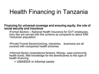 Health Financing in Tanzania

Financing for universal coverage and ensuring equity, the role of
social security and insurance
   •Formal Sectors – National Health Insurance for GVT employees.
   Very few are served with this scheme as compared to about 45M
   Tanzanian population

   •Private Formal Sectors(mining, industries, business) are all
   covered with companies health schemes

   •Informal Sector (subsistence farmers, Mining– uses community
   health funds, little knowledge for the beneficiaries to this type of
   health financing
       = UMASIDA in informal sector
 