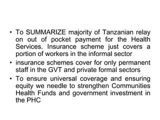 • To SUMMARIZE majority of Tanzanian relay
  on out of pocket payment for the Health
  Services. Insurance scheme just covers a
  portion of workers in the informal sector
• insurance schemes cover for only permanent
  staff in the GVT and private formal sectors
• To ensure universal coverage and ensuring
  equity we needle to strengthen Communities
  Health Funds and government investment in
  the PHC
 