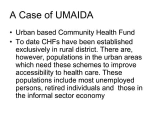 A Case of UMAIDA
• Urban based Community Health Fund
• To date CHFs have been established
  exclusively in rural district. There are,
  however, populations in the urban areas
  which need these schemes to improve
  accessibility to health care. These
  populations include most unemployed
  persons, retired individuals and those in
  the informal sector economy
 