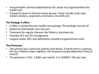 • mutual health scheme established by this sector has organized them for
  health care
• It based its work in informal sector groups. These include small scale
  market retailers, carpenters, mechanics, tinsmiths etc.

The Package it offers
• It offers a comprehensive health care package. This package consists of
• Maternal Child Health Care Services
• Treatment for regular diseases like Malaria, diarrhoea etc
• Provides VCT and STI management
• Surgical needs, ENT, and Ophthalmic provided at government units.

The Premiums
• The scheme has a premium paid by each family. A family here is a woman,
   her four children under eighteen, her husband and grandparents if they’re
   around.
• The premium is Tshs. 1,500/= per month. It is 18,000/= Tshs per year.
 
