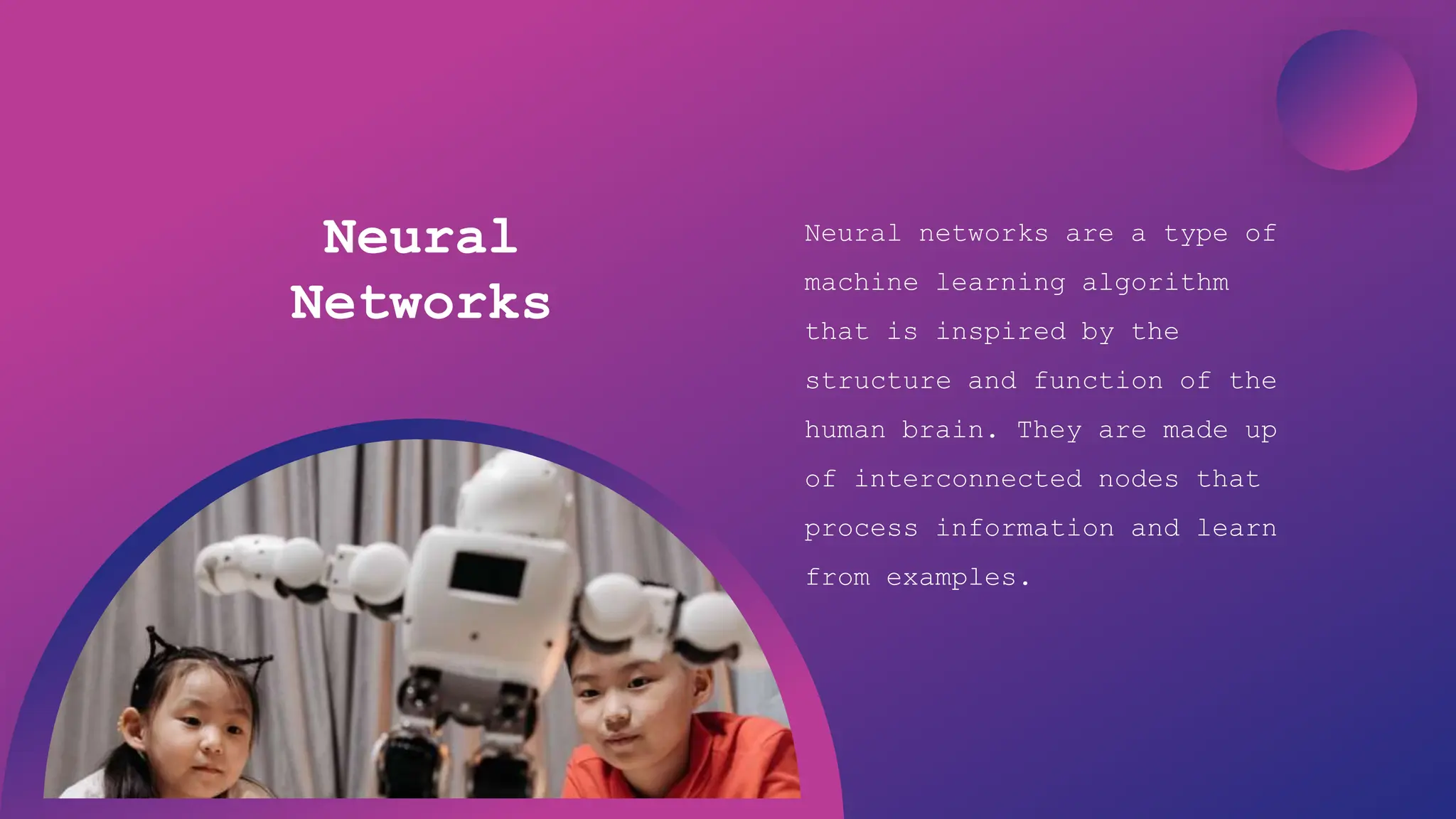 Artificial Intelligence
Neural
Networks
Neural networks are a type of
machine learning algorithm
that is inspired by the
structure and function of the
human brain. They are made up
of interconnected nodes that
process information and learn
from examples.
 