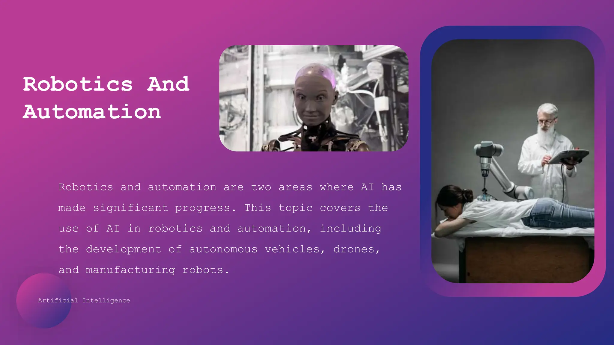 Artificial Intelligence
Robotics and automation are two areas where AI has
made significant progress. This topic covers the
use of AI in robotics and automation, including
the development of autonomous vehicles, drones,
and manufacturing robots.
Robotics And
Automation
 