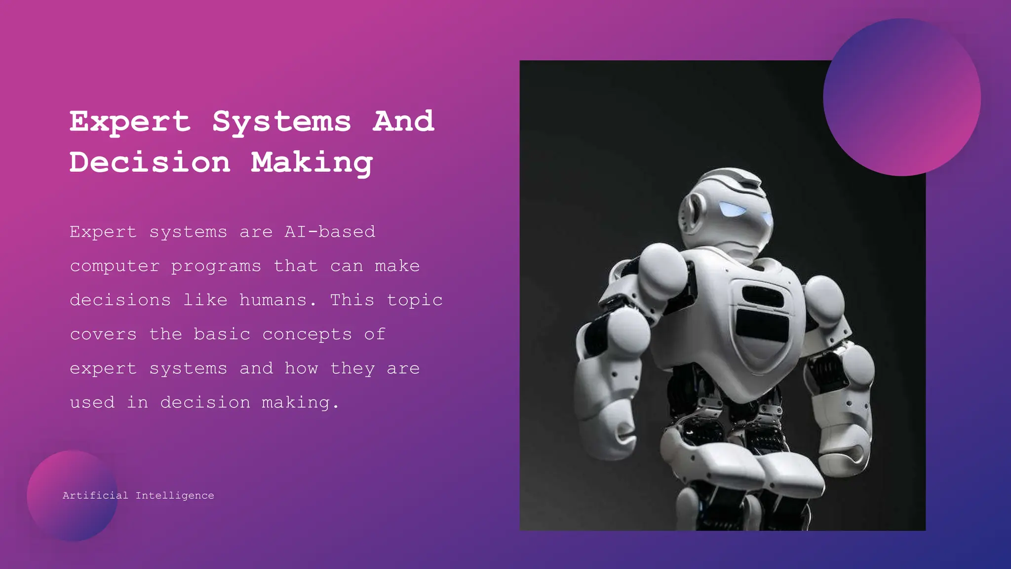 Artificial Intelligence
Expert systems are AI-based
computer programs that can make
decisions like humans. This topic
covers the basic concepts of
expert systems and how they are
used in decision making.
Expert Systems And
Decision Making
 