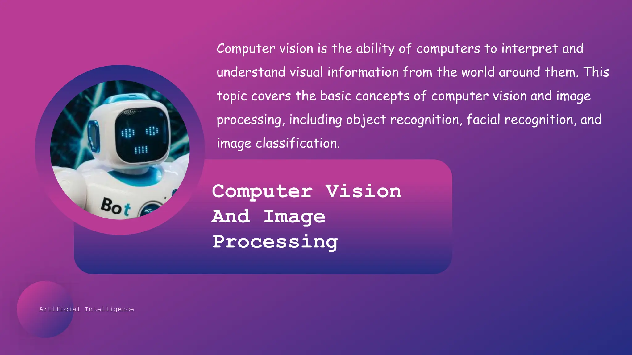 Artificial Intelligence
Computer Vision
And Image
Processing
Computer vision is the ability of computers to interpret and
understand visual information from the world around them. This
topic covers the basic concepts of computer vision and image
processing, including object recognition, facial recognition, and
image classification.
 