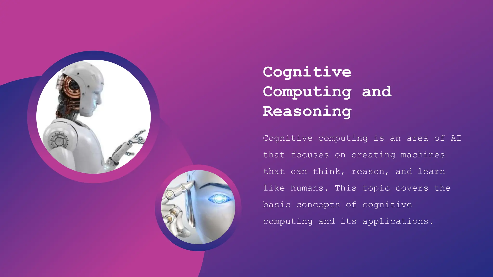 Artificial Intelligence
Cognitive
Computing and
Reasoning
Cognitive computing is an area of AI
that focuses on creating machines
that can think, reason, and learn
like humans. This topic covers the
basic concepts of cognitive
computing and its applications.
 