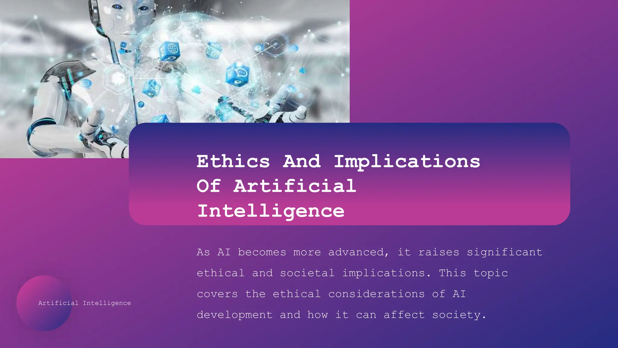 Artificial Intelligence
Ethics And Implications
Of Artificial
Intelligence
As AI becomes more advanced, it raises significant
ethical and societal implications. This topic
covers the ethical considerations of AI
development and how it can affect society.
 