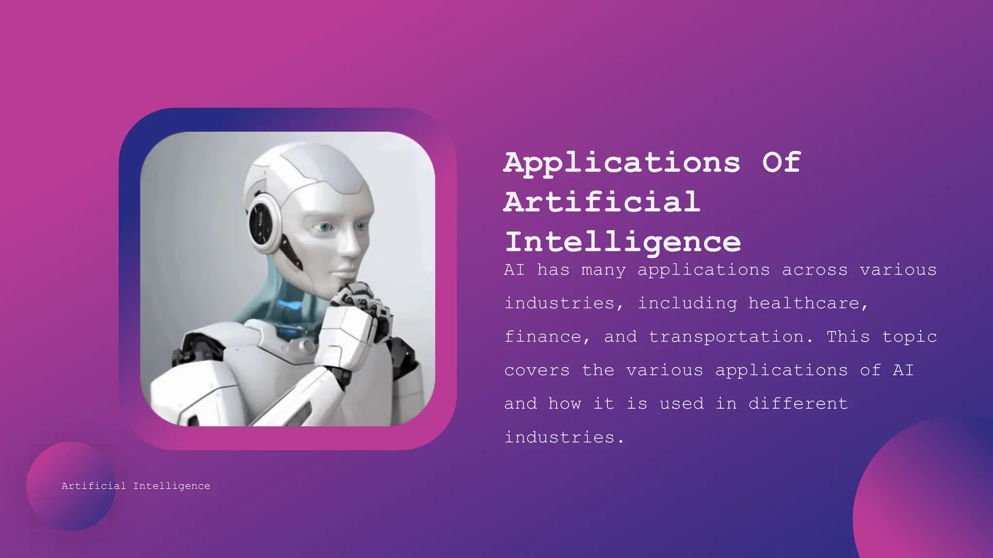 Artificial Intelligence
Applications Of
Artificial
Intelligence
AI has many applications across various
industries, including healthcare,
finance, and transportation. This topic
covers the various applications of AI
and how it is used in different
industries.
 