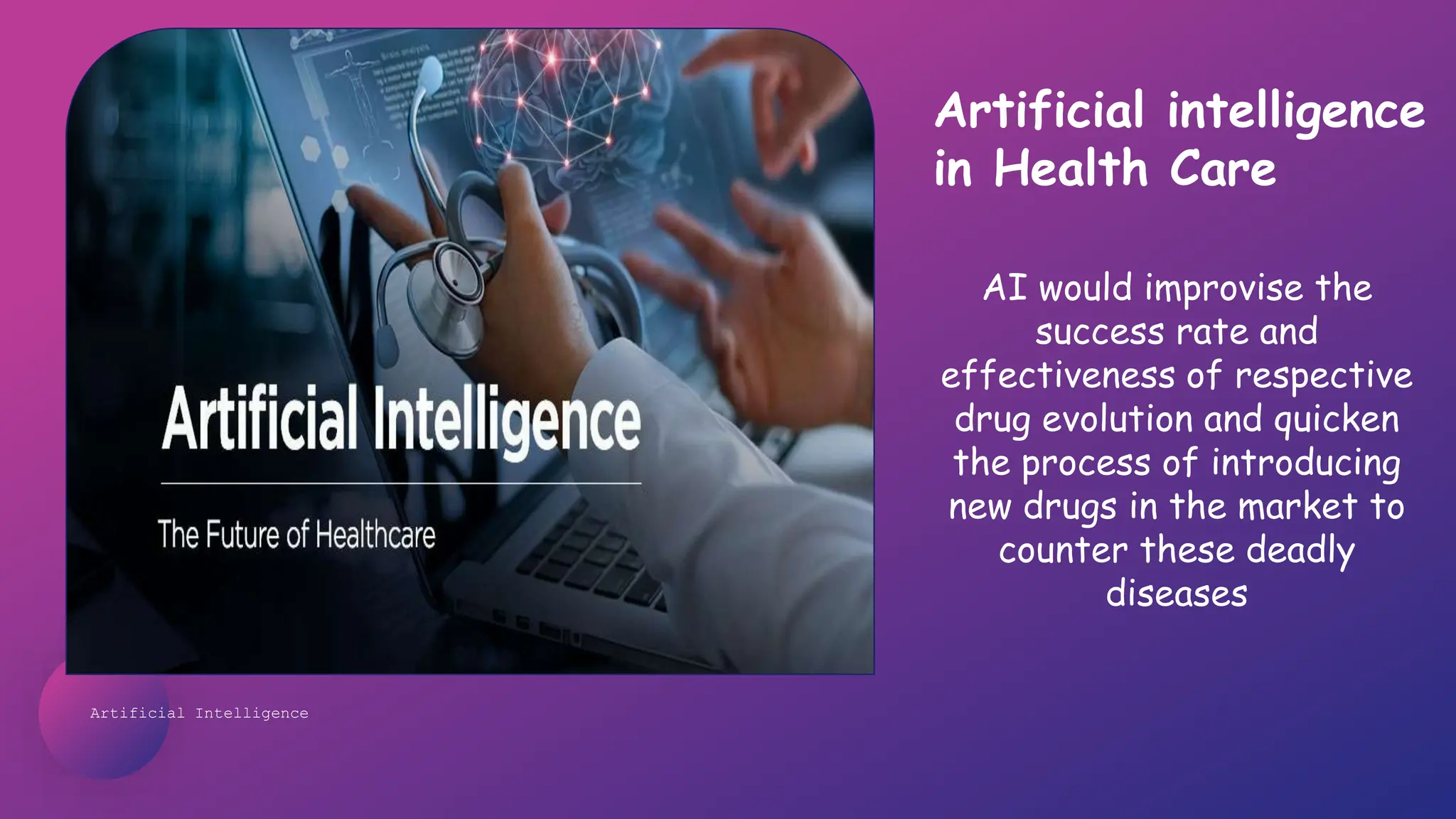 Artificial Intelligence
AI would improvise the
success rate and
effectiveness of respective
drug evolution and quicken
the process of introducing
new drugs in the market to
counter these deadly
diseases
Artificial intelligence
in Health Care
 