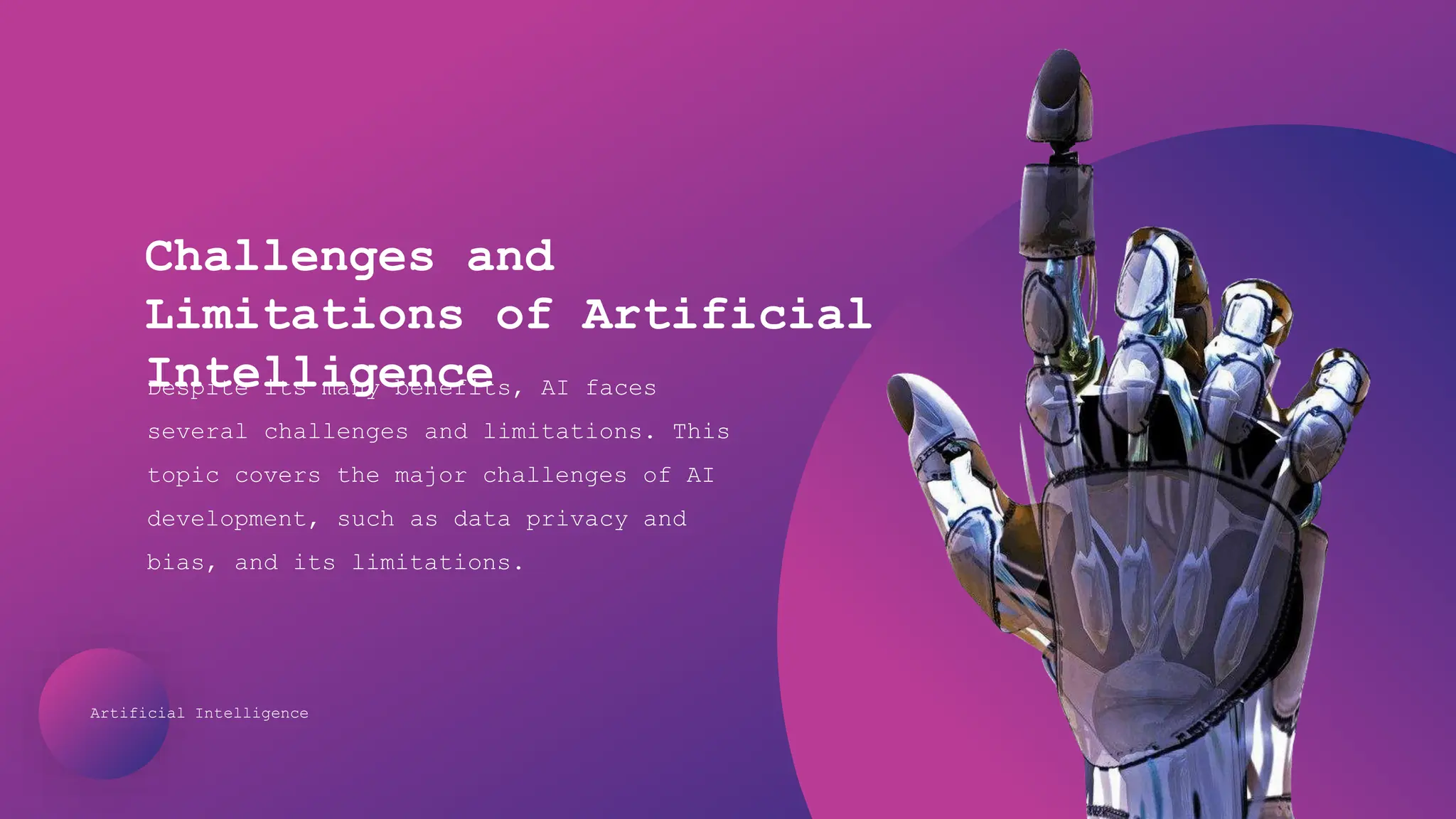 Artificial Intelligence
Challenges and
Limitations of Artificial
Intelligence
Despite its many benefits, AI faces
several challenges and limitations. This
topic covers the major challenges of AI
development, such as data privacy and
bias, and its limitations.
 