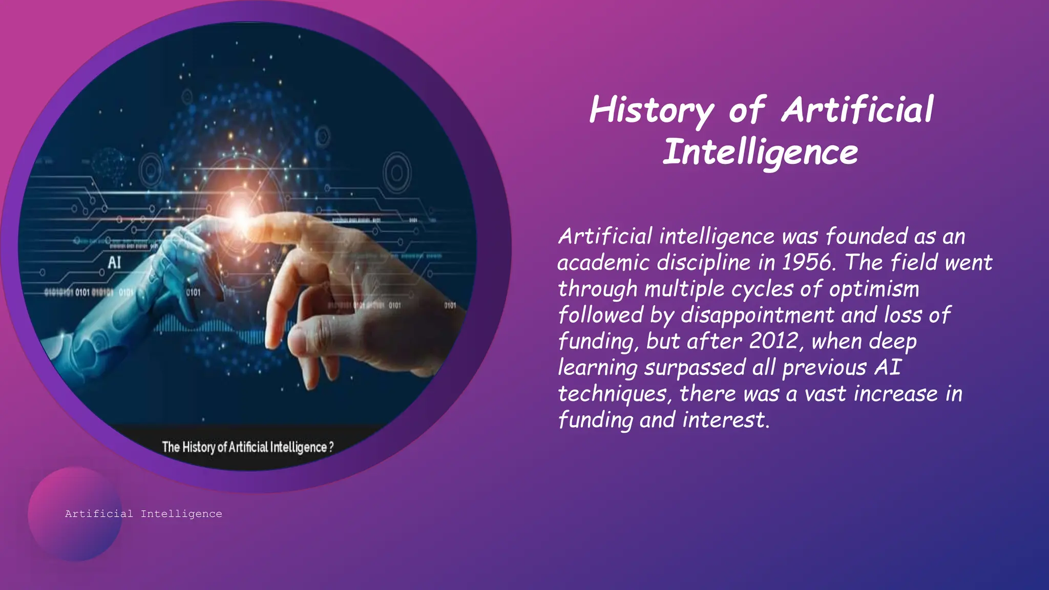 Artificial Intelligence
History of Artificial
Intelligence
Artificial intelligence was founded as an
academic discipline in 1956. The field went
through multiple cycles of optimism
followed by disappointment and loss of
funding, but after 2012, when deep
learning surpassed all previous AI
techniques, there was a vast increase in
funding and interest.
 