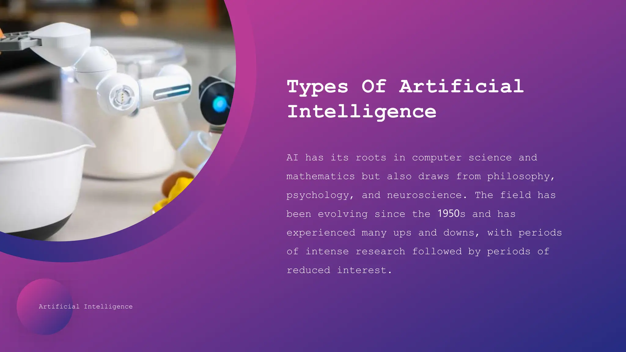 Artificial Intelligence
Types Of Artificial
Intelligence
AI has its roots in computer science and
mathematics but also draws from philosophy,
psychology, and neuroscience. The field has
been evolving since the 1950s and has
experienced many ups and downs, with periods
of intense research followed by periods of
reduced interest.
 