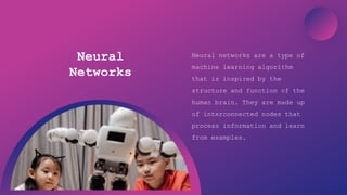 Artificial Intelligence
Neural
Networks
Neural networks are a type of
machine learning algorithm
that is inspired by the
structure and function of the
human brain. They are made up
of interconnected nodes that
process information and learn
from examples.
 