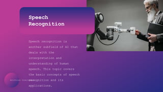 Artificial Intelligence
Speech
Recognition
Speech recognition is
another subfield of AI that
deals with the
interpretation and
understanding of human
speech. This topic covers
the basic concepts of speech
recognition and its
applications.
 
