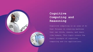 Artificial Intelligence
Cognitive
Computing and
Reasoning
Cognitive computing is an area of AI
that focuses on creating machines
that can think, reason, and learn
like humans. This topic covers the
basic concepts of cognitive
computing and its applications.
 